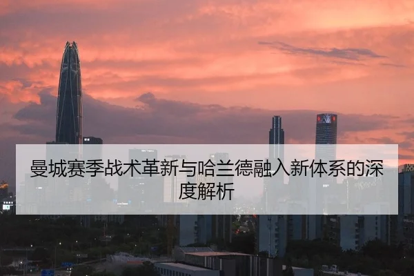 曼城赛季战术革新与哈兰德融入新体系的深度解析